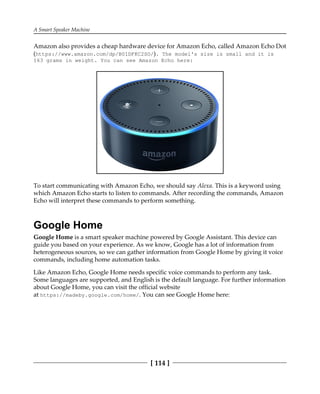A Smart Speaker Machine
[ 114 ]
Amazon also provides a cheap hardware device for Amazon Echo, called Amazon Echo Dot
(https://www.amazon.com/dp/B01DFKC2SO/). The model's size is small and it is
163 grams in weight. You can see Amazon Echo here:
To start communicating with Amazon Echo, we should say Alexa. This is a keyword using
which Amazon Echo starts to listen to commands. After recording the commands, Amazon
Echo will interpret these commands to perform something.
Google Home
Google Home is a smart speaker machine powered by Google Assistant. This device can
guide you based on your experience. As we know, Google has a lot of information from
heterogeneous sources, so we can gather information from Google Home by giving it voice
commands, including home automation tasks.
Like Amazon Echo, Google Home needs specific voice commands to perform any task.
Some languages are supported, and English is the default language. For further information
about Google Home, you can visit the official website
at https://madeby.google.com/home/. You can see Google Home here:
 