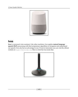 A Smart Speaker Machine
[ 115 ]
Ivee
Ivee is a personal voice assistant. Like other machines, Ivee applies natural language
speech (NLP) processing with their proprietary algorithms to recognize and understand
our speech. Ivee also has an advantage in size. If you're interested, you can visit the official
website at https://helloivee.com. Here is what the Ivee looks like:
 