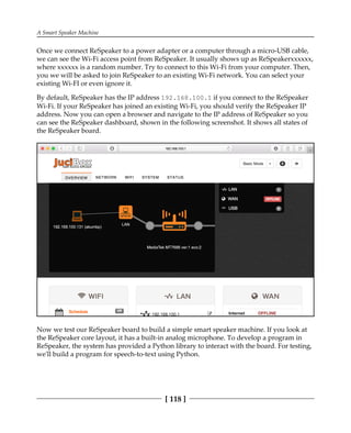 A Smart Speaker Machine
[ 118 ]
Once we connect ReSpeaker to a power adapter or a computer through a micro-USB cable,
we can see the Wi-Fi access point from ReSpeaker. It usually shows up as ReSpeakerxxxxxx,
where xxxxxx is a random number. Try to connect to this Wi-Fi from your computer. Then,
you we will be asked to join ReSpeaker to an existing Wi-Fi network. You can select your
existing Wi-FI or even ignore it.
By default, ReSpeaker has the IP address 192.168.100.1 if you connect to the ReSpeaker
Wi-Fi. If your ReSpeaker has joined an existing Wi-Fi, you should verify the ReSpeaker IP
address. Now you can open a browser and navigate to the IP address of ReSpeaker so you
can see the ReSpeaker dashboard, shown in the following screenshot. It shows all states of
the ReSpeaker board.
Now we test our ReSpeaker board to build a simple smart speaker machine. If you look at
the ReSpeaker core layout, it has a built-in analog microphone. To develop a program in
ReSpeaker, the system has provided a Python library to interact with the board. For testing,
we'll build a program for speech-to-text using Python.
 