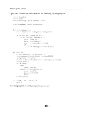A Smart Speaker Machine
[ 119 ]
Open your favorite text editor to write the following Python program:
import logging
import time
from threading import Thread, Event
from respeaker import Microphone
def task(quit_event):
mic = Microphone(quit_event=quit_event)
while not quit_event.is_set():
if mic.wakeup('respeaker'):
print('Wake up')
data = mic.listen()
text = mic.recognize(data)
if text:
print('Recognized %s' % text)
def main():
print('ReSpeaker is running..')
logging.basicConfig(level=logging.DEBUG)
quit_event = Event()
thread = Thread(target=task, args=(quit_event,))
thread.start()
while True:
try:
time.sleep(1)
except KeyboardInterrupt:
print('Quit')
quit_event.set()
break
thread.join()
if __name__ == '__main__':
main()
Save this program as ch05_respeaker_demo.py.
 