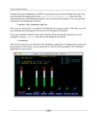 A Smart Speaker Machine
[ 120 ]
Transfer this file to ReSpeaker via SFTP. I recommend you use the Filezilla client app. You
can download this application from https://filezilla-project.org. After you have
uploaded the file to the ReSpeaker board, you can execute this program. You can type this
command in the ReSpeaker terminal:
$ python ch05_respeaker_demo.py
Now you can start to give a command to ReSpeaker by saying respeaker. After this, you can
say anything and the program will convert it to recognize the speech.
If you get a problem related to the audio channel while running the program, you can
configure it using alsamixer. Run this on the ReSpeaker terminal:
$ alsamixer
After its has executed, you should see the AlsaMixer application. Configure the sound card
by pressing F6. Once done, you can press the Esc key to exit the program. The AlsaMixer
application is shown here:
 