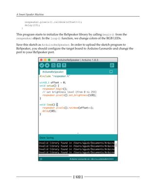 A Smart Speaker Machine
[ 122 ]
respeaker.pixels().rainbow(offset++);
delay(10);
}
This program starts to initialize the ReSpeaker library by calling begin() from the
respeaker object. In the loop() function, we change colors of the RGB LEDs.
Save this sketch as ArduinoReSpeaker. In order to upload the sketch program to
ReSpeaker, you should configure the target board to Arduino Leonardo and change the
port to your ReSpeaker port.
 