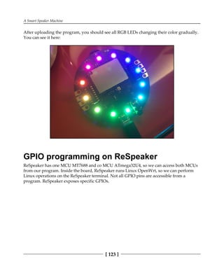 A Smart Speaker Machine
[ 123 ]
After uploading the program, you should see all RGB LEDs changing their color gradually.
You can see it here:
GPIO programming on ReSpeaker
ReSpeaker has one MCU MT7688 and co MCU ATmega32U4, so we can access both MCUs
from our program. Inside the board, ReSpeaker runs Linux OpenWrt, so we can perform
Linux operations on the ReSpeaker terminal. Not all GPIO pins are accessible from a
program. ReSpeaker exposes specific GPIOs.
 