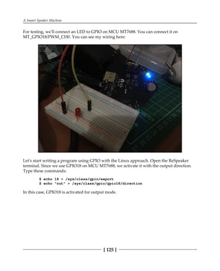 A Smart Speaker Machine
[ 125 ]
For testing, we'll connect an LED to GPIO on MCU MT7688. You can connect it on
MT_GPIO18/PWM_CH0. You can see my wiring here:
Let's start writing a program using GPIO with the Linux approach. Open the ReSpeaker
terminal. Since we use GPIO18 on MCU MT7688, we activate it with the output direction.
Type these commands:
$ echo 18 > /sys/class/gpio/export
$ echo "out" > /sys/class/gpio/gpio18/direction
In this case, GPIO18 is activated for output mode.
 