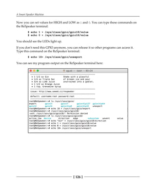 A Smart Speaker Machine
[ 126 ]
Now you can set values for HIGH and LOW as 1 and 0. You can type these commands on
the ReSpeaker terminal:
$ echo 1 > /sys/class/gpio/gpio18/value
$ echo 0 > /sys/class/gpio/gpio18/value
You should see the LEDs light up.
If you don't need this GPIO anymore, you can release it so other programs can access it.
Type this command on the ReSpeaker terminal:
$ echo 18> /sys/class/gpio/unexport
You can see my program output on the ReSpeaker terminal here:
 