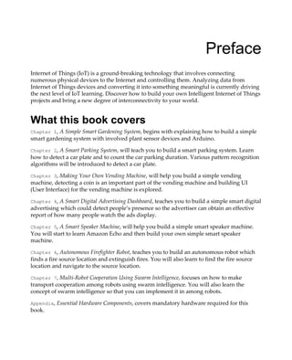 Preface
Internet of Things (IoT) is a ground-breaking technology that involves connecting
numerous physical devices to the Internet and controlling them. Analyzing data from
Internet of Things devices and converting it into something meaningful is currently driving
the next level of IoT learning. Discover how to build your own Intelligent Internet of Things
projects and bring a new degree of interconnectivity to your world.
What this book covers
Chapter 1, A Simple Smart Gardening System, begins with explaining how to build a simple
smart gardening system with involved plant sensor devices and Arduino.
Chapter 2, A Smart Parking System, will teach you to build a smart parking system. Learn
how to detect a car plate and to count the car parking duration. Various pattern recognition
algorithms will be introduced to detect a car plate.
Chapter 3, Making Your Own Vending Machine, will help you build a simple vending
machine, detecting a coin is an important part of the vending machine and building UI
(User Interface) for the vending machine is explored.
Chapter 4, A Smart Digital Advertising Dashboard, teaches you to build a simple smart digital
advertising which could detect people’s presence so the advertiser can obtain an effective
report of how many people watch the ads display.
Chapter 5, A Smart Speaker Machine, will help you build a simple smart speaker machine.
You will start to learn Amazon Echo and then build your own simple smart speaker
machine.
Chapter 6, Autonomous Firefighter Robot, teaches you to build an autonomous robot which
finds a fire source location and extinguish fires. You will also learn to find the fire source
location and navigate to the source location.
Chapter 7, Multi-Robot Cooperation Using Swarm Intelligence, focuses on how to make
transport cooperation among robots using swarm intelligence. You will also learn the
concept of swarm intelligence so that you can implement it in among robots.
Appendix, Essential Hardware Components, covers mandatory hardware required for this
book.
 