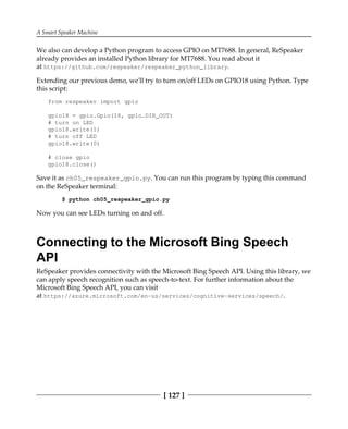 A Smart Speaker Machine
[ 127 ]
We also can develop a Python program to access GPIO on MT7688. In general, ReSpeaker
already provides an installed Python library for MT7688. You read about it
at https://github.com/respeaker/respeaker_python_library.
Extending our previous demo, we'll try to turn on/off LEDs on GPIO18 using Python. Type
this script:
from respeaker import gpio
gpio18 = gpio.Gpio(18, gpio.DIR_OUT)
# turn on LED
gpio18.write(1)
# turn off LED
gpio18.write(0)
# close gpio
gpio18.close()
Save it as ch05_respeaker_gpio.py. You can run this program by typing this command
on the ReSpeaker terminal:
$ python ch05_respeaker_gpio.py
Now you can see LEDs turning on and off.
Connecting to the Microsoft Bing Speech
API
ReSpeaker provides connectivity with the Microsoft Bing Speech API. Using this library, we
can apply speech recognition such as speech-to-text. For further information about the
Microsoft Bing Speech API, you can visit
at https://azure.microsoft.com/en-us/services/cognitive-services/speech/.
 