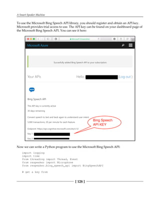 A Smart Speaker Machine
[ 128 ]
To use the Microsoft Bing Speech API library, you should register and obtain an API key.
Microsoft provides trial access to use. The API key can be found on your dashboard page of
the Microsoft Bing Speech API. You can see it here:
Now we can write a Python program to use the Microsoft Bing Speech API:
import logging
import time
from threading import Thread, Event
from respeaker import Microphone
from respeaker.bing_speech_api import BingSpeechAPI
# get a key from
 