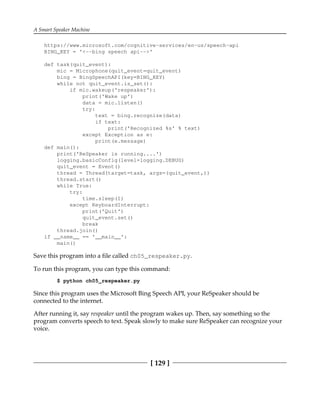 A Smart Speaker Machine
[ 129 ]
https://www.microsoft.com/cognitive-services/en-us/speech-api
BING_KEY = '<--bing speech api-->'
def task(quit_event):
mic = Microphone(quit_event=quit_event)
bing = BingSpeechAPI(key=BING_KEY)
while not quit_event.is_set():
if mic.wakeup('respeaker'):
print('Wake up')
data = mic.listen()
try:
text = bing.recognize(data)
if text:
print('Recognized %s' % text)
except Exception as e:
print(e.message)
def main():
print('ReSpeaker is running....')
logging.basicConfig(level=logging.DEBUG)
quit_event = Event()
thread = Thread(target=task, args=(quit_event,))
thread.start()
while True:
try:
time.sleep(1)
except KeyboardInterrupt:
print('Quit')
quit_event.set()
break
thread.join()
if __name__ == '__main__':
main()
Save this program into a file called ch05_respeaker.py.
To run this program, you can type this command:
$ python ch05_respeaker.py
Since this program uses the Microsoft Bing Speech API, your ReSpeaker should be
connected to the internet.
After running it, say respeaker until the program wakes up. Then, say something so the
program converts speech to text. Speak slowly to make sure ReSpeaker can recognize your
voice.
 