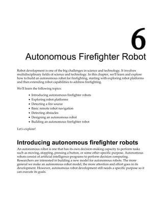 6Autonomous Firefighter Robot
Robot development is one of the big challenges in science and technology. It involves
multidisciplinary fields of science and technology. In this chapter, we'll learn and explore
how to build an autonomous robot for firefighting, starting with exploring robot platforms
and then extending robot capabilities to address firefighting.
We'll learn the following topics:
Introducing autonomous firefighter robots
Exploring robot platforms
Detecting a fire source
Basic remote robot navigation
Detecting obstacles
Designing an autonomous robot
Building an autonomous firefighter robot
Let's explore!
Introducing autonomous firefighter robots
An autonomous robot is one that has its own decision-making capacity to perform tasks
such as moving, stopping, pressing a button, or some other specific purpose. Autonomous
robots consist of artificial intelligence programs to perform decision computing.
Researchers are interested in building a new model for autonomous robots. The more
general we make an autonomous robot model, the more attention and effort goes in its
development. However, autonomous robot development still needs a specific purpose so it
can execute its goals.
 