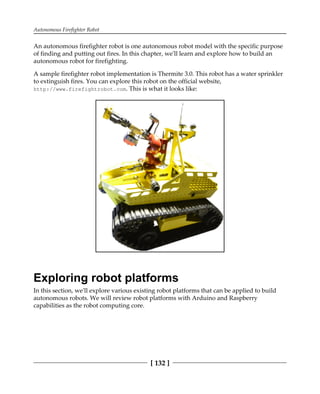 Autonomous Firefighter Robot
[ 132 ]
An autonomous firefighter robot is one autonomous robot model with the specific purpose
of finding and putting out fires. In this chapter, we'll learn and explore how to build an
autonomous robot for firefighting.
A sample firefighter robot implementation is Thermite 3.0. This robot has a water sprinkler
to extinguish fires. You can explore this robot on the official website,
http://www.firefightrobot.com. This is what it looks like:
Exploring robot platforms
In this section, we'll explore various existing robot platforms that can be applied to build
autonomous robots. We will review robot platforms with Arduino and Raspberry
capabilities as the robot computing core.
 