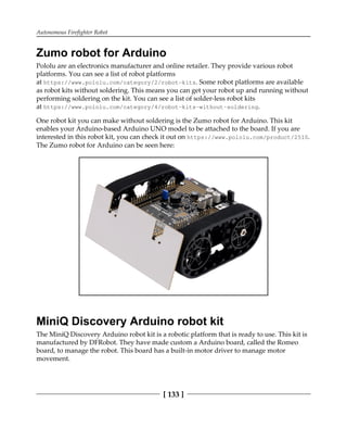 Autonomous Firefighter Robot
[ 133 ]
Zumo robot for Arduino
Pololu are an electronics manufacturer and online retailer. They provide various robot
platforms. You can see a list of robot platforms
at https://www.pololu.com/category/2/robot-kits. Some robot platforms are available
as robot kits without soldering. This means you can get your robot up and running without
performing soldering on the kit. You can see a list of solder-less robot kits
at https://www.pololu.com/category/4/robot-kits-without-soldering.
One robot kit you can make without soldering is the Zumo robot for Arduino. This kit
enables your Arduino-based Arduino UNO model to be attached to the board. If you are
interested in this robot kit, you can check it out on https://www.pololu.com/product/2510.
The Zumo robot for Arduino can be seen here:
MiniQ Discovery Arduino robot kit
The MiniQ Discovery Arduino robot kit is a robotic platform that is ready to use. This kit is
manufactured by DFRobot. They have made custom a Arduino board, called the Romeo
board, to manage the robot. This board has a built-in motor driver to manage motor
movement.
 