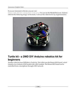 Autonomous Firefighter Robot
[ 134 ]
If you are interested in this kit, you can visit
https://www.dfrobot.com/product-1144.html. You can see the MiniQ Discovery Arduino
robot kit the following image. In this book, I will use this robot kit for my implementation.
Turtle kit - a 2WD DIY Arduino robotics kit for
beginners
Another robot kit from DFRobot is Turtle kit. This robot uses the Romeo BLE board, which
consists of an Arduino UNO model with a BLE module. The Romeo BLE board can be
controlled from a smartphone through a BLE network.
 