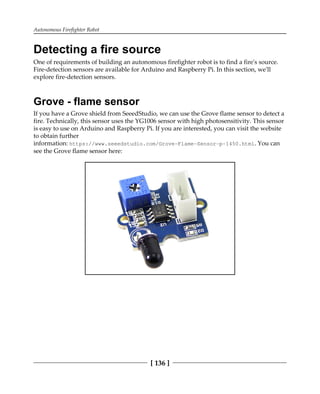 Autonomous Firefighter Robot
[ 136 ]
Detecting a fire source
One of requirements of building an autonomous firefighter robot is to find a fire's source.
Fire-detection sensors are available for Arduino and Raspberry Pi. In this section, we'll
explore fire-detection sensors.
Grove - flame sensor
If you have a Grove shield from SeeedStudio, we can use the Grove flame sensor to detect a
fire. Technically, this sensor uses the YG1006 sensor with high photosensitivity. This sensor
is easy to use on Arduino and Raspberry Pi. If you are interested, you can visit the website
to obtain further
information: https://www.seeedstudio.com/Grove-Flame-Sensor-p-1450.html. You can
see the Grove flame sensor here:
 