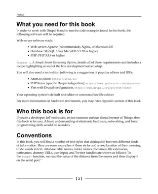 Preface
[ 2 ]
What you need for this book
In order to work with Drupal 8 and to run the code examples found in this book, the
following software will be required.
Web server software stack:
Web server: Apache (recommended), Nginx, or Microsoft IIS
Database: MySQL 5.5 or MariaDB 5.5.20 or higher
PHP: PHP 5.5.9 or higher
Chapter 1, A Simple Smart Gardening System, details all of these requirements and includes a
recipe highlighting an out of the box development server setup.
You will also need a text editor, following is a suggestion of popular editors and IDEs:
Atom.io editor, https://atom.io/
PHPStorm (specific Drupal integration), https://www.jetbrains.com/phpstorm/
Vim with Drupal configuration, https://www.drupal.org/project/vimrc
Your operating system’s default text editor or command line file editors
For more information on hardware retirements, you may refer Appendix section of this book
Who this book is for
If you're a developer, IoT enthusiast, or just someone curious about Internet of Things, then
this book is for you. A basic understanding of electronic hardware, networking, and basic
programming skills would do wonders.
Conventions
In this book, you will find a number of text styles that distinguish between different kinds
of information. Here are some examples of these styles and an explanation of their meaning.
Code words in text, database table names, folder names, filenames, file extensions,
pathnames, dummy URLs, user input, and Twitter handles are shown as follows: "In
the loop() function, we read the value of the distance from the sensor and then display it
on the serial port."
 
