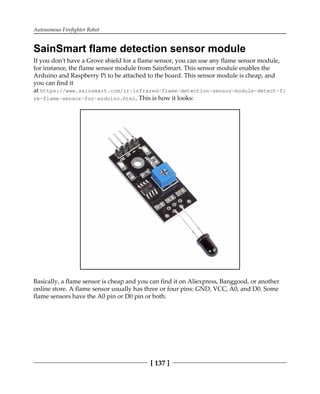 Autonomous Firefighter Robot
[ 137 ]
SainSmart flame detection sensor module
If you don't have a Grove shield for a flame sensor, you can use any flame sensor module,
for instance, the flame sensor module from SainSmart. This sensor module enables the
Arduino and Raspberry Pi to be attached to the board. This sensor module is cheap, and
you can find it
at https://www.sainsmart.com/ir-infrared-flame-detection-sensor-module-detect-fi
re-flame-sensor-for-arduino.html. This is how it looks:
Basically, a flame sensor is cheap and you can find it on Aliexpress, Banggood, or another
online store. A flame sensor usually has three or four pins: GND, VCC, A0, and D0. Some
flame sensors have the A0 pin or D0 pin or both.
 