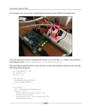 Autonomous Firefighter Robot
[ 140 ]
For example, you can see my wiring implementation on the Arduino Leonardo here:
To access the buzzer device and generate sound, we can use the Tone object. You can learn
more about it from https://www.arduino.cc/en/Reference/Tone.
The algorithm implementation is easy. Firstly, we open the Arduino software and write the
following sketch program:
int flameSensor = A0;
int buzzer = 9;
int val = 0;
void setup() {
pinMode(buzzer,OUTPUT);
Serial.begin(9600);
}
void loop() {
val = analogRead(flameSensor);
if(val > 50) {
Serial.print("Sensor Value = ");
Serial.print(val);
Serial.println(". Fire detected!!");
tone(buzzer,1000);
 