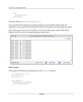 Autonomous Firefighter Robot
[ 141 ]
}
else
noTone(buzzer);
delay(500);
}
Save this sketch as ArduinoFireDetection.
Now you build and upload your sketch program to your Arduino board. After it's
uploaded, you can open the Serial Monitor tool from Arduino to see the program output.
Try to move your sensor next to a flame so you can see the sensor value on the Serial
Monitor tool. You can see a sample program output here:
How it works
This program initializes all required pins in the setup() function.
int flameSensor = A0;
int buzzer = 9;
int val = 0;
void setup() {
pinMode(buzzer,OUTPUT);
Serial.begin(9600);
}
 