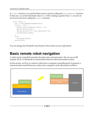 Autonomous Firefighter Robot
[ 142 ]
In loop() function, we read the flame sensor value by calling the analogRead() function.
In this case, we set the threshold value to 50. If the reading is greater than 50, we turn on
our buzzer device by calling the tone() function:
void loop() {
val = analogRead(flameSensor);
if(val > 50) {
Serial.print("Sensor Value = ");
Serial.print(val);
Serial.println(". Fire detected!!");
tone(buzzer,1000);
}
else
noTone(buzzer);
delay(500);
}
You can change the threshold value based on the results of your experiment.
Basic remote robot navigation
A robot can be controlled remotely through radio communication. We can use an RF
module, Wi-Fi, or Bluetooth to communicate between robot and another system.
In this section, we'll try to control a robot from a computer using Bluetooth. In general, a
communication model between a robot and a computer can be described as follows:
 