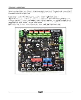Autonomous Firefighter Robot
[ 143 ]
There are some radio and wireless modules that you can use to integrate with your robot to
communicate with a computer.
For testing, I use the MiniQ Discover Arduino for robot platform from
DFRobot: https://www.dfrobot.com/product-1144.html. Since this robot platform uses
the Romeo board (Arduino compatible) as the core robot board, it supports an RF/wireless
module-based XBee shield. You can check it out
at https://www.dfrobot.com/product-844.html. This is what it looks like:
 