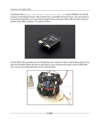 Autonomous Firefighter Robot
[ 144 ]
I use Bluno Bee (https://www.dfrobot.com/product-1073.html) from DFRobot for the RF
module on the Romeo board. This module has a serial BLE network stack. You can attach it
to the board and listen for incoming messages from serial pins. Bluno Bee has the same pin
model as the XBee module. You can see it here:
Put the Bluno Bee module into the MiniQ Discover Arduino robot on the Romeo board. You
also need another Bluno Bee that is attached to your computer through a micro-USB cable.
You can see my implementation of the robot kit here:
 
