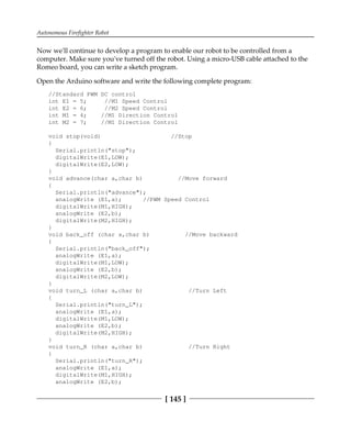 Autonomous Firefighter Robot
[ 145 ]
Now we'll continue to develop a program to enable our robot to be controlled from a
computer. Make sure you've turned off the robot. Using a micro-USB cable attached to the
Romeo board, you can write a sketch program.
Open the Arduino software and write the following complete program:
//Standard PWM DC control
int E1 = 5; //M1 Speed Control
int E2 = 6; //M2 Speed Control
int M1 = 4; //M1 Direction Control
int M2 = 7; //M1 Direction Control
void stop(void) //Stop
{
Serial.println("stop");
digitalWrite(E1,LOW);
digitalWrite(E2,LOW);
}
void advance(char a,char b) //Move forward
{
Serial.println("advance");
analogWrite (E1,a); //PWM Speed Control
digitalWrite(M1,HIGH);
analogWrite (E2,b);
digitalWrite(M2,HIGH);
}
void back_off (char a,char b) //Move backward
{
Serial.println("back_off");
analogWrite (E1,a);
digitalWrite(M1,LOW);
analogWrite (E2,b);
digitalWrite(M2,LOW);
}
void turn_L (char a,char b) //Turn Left
{
Serial.println("turn_L");
analogWrite (E1,a);
digitalWrite(M1,LOW);
analogWrite (E2,b);
digitalWrite(M2,HIGH);
}
void turn_R (char a,char b) //Turn Right
{
Serial.println("turn_R");
analogWrite (E1,a);
digitalWrite(M1,HIGH);
analogWrite (E2,b);
 