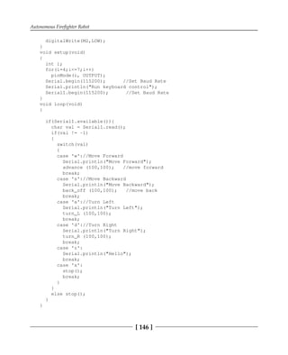 Autonomous Firefighter Robot
[ 146 ]
digitalWrite(M2,LOW);
}
void setup(void)
{
int i;
for(i=4;i<=7;i++)
pinMode(i, OUTPUT);
Serial.begin(115200); //Set Baud Rate
Serial.println("Run keyboard control");
Serial1.begin(115200); //Set Baud Rate
}
void loop(void)
{
if(Serial1.available()){
char val = Serial1.read();
if(val != -1)
{
switch(val)
{
case 'w'://Move Forward
Serial.println("Move Forward");
advance (100,100); //move forward
break;
case 's'://Move Backward
Serial.println("Move Backward");
back_off (100,100); //move back
break;
case 'a'://Turn Left
Serial.println("Turn Left");
turn_L (100,100);
break;
case 'd'://Turn Right
Serial.println("Turn Right");
turn_R (100,100);
break;
case 'z':
Serial.println("Hello");
break;
case 'x':
stop();
break;
}
}
else stop();
}
}
 