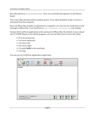 Autonomous Firefighter Robot
[ 147 ]
Save this sketch as ArduinoRobotDemo. Now you can build and upload it to the Romeo
board.
Now your robot should switch to battery power. Your robot should be ready to receive a
command from the computer.
Since one Bluno Bee module is connected to a computer, you can use any serial tool to send
messages to Bluno Bee. I use CoolTerm (http://freeware.the-meiers.org) for testing.
Connect the CoolTerm application to the serial port of Bluno Bee. By default, it uses a baud
rate of 115200. Based on our sketch program, you can use these keys to move the robot:
W to move forward
S to move backward
A to move left
D to move right
Z to print hello to the serial port
X to stop
You can see my CoolTerm application output here:
 