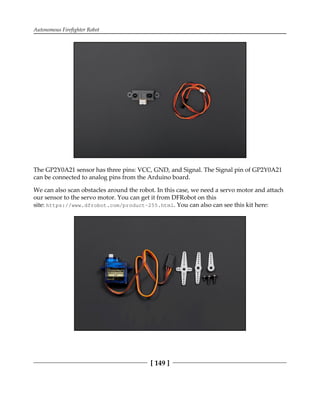 Autonomous Firefighter Robot
[ 149 ]
The GP2Y0A21 sensor has three pins: VCC, GND, and Signal. The Signal pin of GP2Y0A21
can be connected to analog pins from the Arduino board.
We can also scan obstacles around the robot. In this case, we need a servo motor and attach
our sensor to the servo motor. You can get it from DFRobot on this
site: https://www.dfrobot.com/product-255.html. You can also can see this kit here:
 