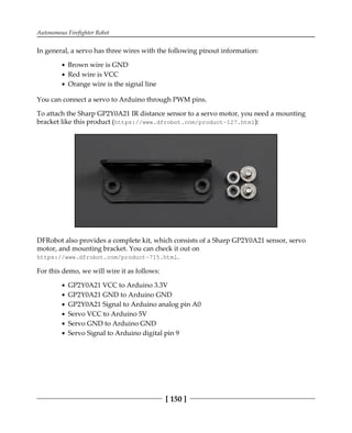 Autonomous Firefighter Robot
[ 150 ]
In general, a servo has three wires with the following pinout information:
Brown wire is GND
Red wire is VCC
Orange wire is the signal line
You can connect a servo to Arduino through PWM pins.
To attach the Sharp GP2Y0A21 IR distance sensor to a servo motor, you need a mounting
bracket like this product (https://www.dfrobot.com/product-127.html):
DFRobot also provides a complete kit, which consists of a Sharp GP2Y0A21 sensor, servo
motor, and mounting bracket. You can check it out on
https://www.dfrobot.com/product-715.html.
For this demo, we will wire it as follows:
GP2Y0A21 VCC to Arduino 3.3V
GP2Y0A21 GND to Arduino GND
GP2Y0A21 Signal to Arduino analog pin A0
Servo VCC to Arduino 5V
Servo GND to Arduino GND
Servo Signal to Arduino digital pin 9
 