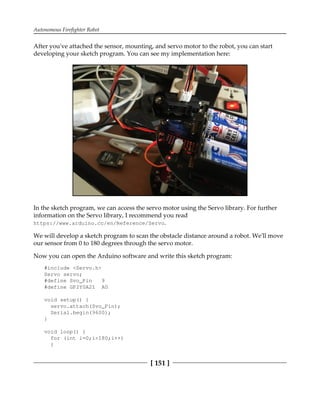 Autonomous Firefighter Robot
[ 151 ]
After you've attached the sensor, mounting, and servo motor to the robot, you can start
developing your sketch program. You can see my implementation here:
In the sketch program, we can access the servo motor using the Servo library. For further
information on the Servo library, I recommend you read
https://www.arduino.cc/en/Reference/Servo.
We will develop a sketch program to scan the obstacle distance around a robot. We'll move
our sensor from 0 to 180 degrees through the servo motor.
Now you can open the Arduino software and write this sketch program:
#include <Servo.h>
Servo servo;
#define Svo_Pin 9
#define GP2Y0A21 A0
void setup() {
servo.attach(Svo_Pin);
Serial.begin(9600);
}
void loop() {
for (int i=0;i<180;i++)
{
 