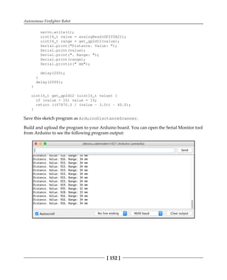 Autonomous Firefighter Robot
[ 152 ]
servo.write(i);
uint16_t value = analogRead(GP2Y0A21);
uint16_t range = get_gp2d12(value);
Serial.print("Distance. Value: ");
Serial.print(value);
Serial.print(". Range: ");
Serial.print(range);
Serial.println(" mm");
delay(200);
}
delay(2000);
}
uint16_t get_gp2d12 (uint16_t value) {
if (value < 10) value = 10;
return ((67870.0 / (value - 3.0)) - 40.0);
}
Save this sketch program as ArduinoDisctanceScanner.
Build and upload the program to your Arduino board. You can open the Serial Monitor tool
from Arduino to see the following program output:
 