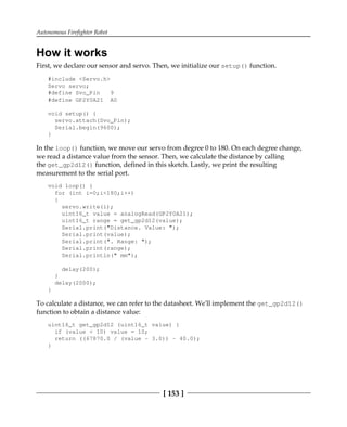 Autonomous Firefighter Robot
[ 153 ]
How it works
First, we declare our sensor and servo. Then, we initialize our setup() function.
#include <Servo.h>
Servo servo;
#define Svo_Pin 9
#define GP2Y0A21 A0
void setup() {
servo.attach(Svo_Pin);
Serial.begin(9600);
}
In the loop() function, we move our servo from degree 0 to 180. On each degree change,
we read a distance value from the sensor. Then, we calculate the distance by calling
the get_gp2d12() function, defined in this sketch. Lastly, we print the resulting
measurement to the serial port.
void loop() {
for (int i=0;i<180;i++)
{
servo.write(i);
uint16_t value = analogRead(GP2Y0A21);
uint16_t range = get_gp2d12(value);
Serial.print("Distance. Value: ");
Serial.print(value);
Serial.print(". Range: ");
Serial.print(range);
Serial.println(" mm");
delay(200);
}
delay(2000);
}
To calculate a distance, we can refer to the datasheet. We'll implement the get_gp2d12()
function to obtain a distance value:
uint16_t get_gp2d12 (uint16_t value) {
if (value < 10) value = 10;
return ((67870.0 / (value - 3.0)) - 40.0);
}
 
