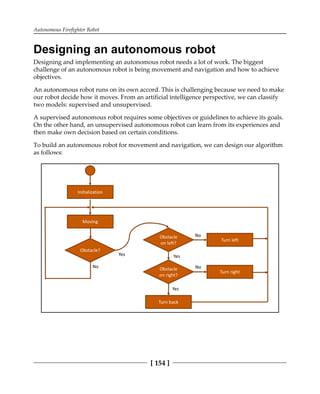 Autonomous Firefighter Robot
[ 154 ]
Designing an autonomous robot
Designing and implementing an autonomous robot needs a lot of work. The biggest
challenge of an autonomous robot is being movement and navigation and how to achieve
objectives.
An autonomous robot runs on its own accord. This is challenging because we need to make
our robot decide how it moves. From an artificial intelligence perspective, we can classify
two models: supervised and unsupervised.
A supervised autonomous robot requires some objectives or guidelines to achieve its goals.
On the other hand, an unsupervised autonomous robot can learn from its experiences and
then make own decision based on certain conditions.
To build an autonomous robot for movement and navigation, we can design our algorithm
as follows:
 