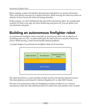 Autonomous Firefighter Robot
[ 155 ]
Before starting, a robot will initialize all parameters included for its sensors and motors.
Then, we'll start by moving it in a random direction. While moving, the robot may detect an
obstacle. If one is found, the robot will change direction.
In this scenario, we aren't defining the the goal of the autonomous robot. An example goal
could be if it finds a star sign, the robot should stop and power off. You can define your
own decisions and goals.
Building an autonomous firefighter robot
An autonomous firefighter robot is basically an autonomous robot with an objective of
sprinkling water on a fire. To achieve this goal, the robot will move around to find a fire
source. While moving, a robot should handle obstacle problems.
A sample design of an autonomous firefighter robot can be seen here:
The robot should have a water sprinkler module and fire and obstacle detection sensors.
The robot platform can be based in Arduino, Raspberry Pi, or other MCU boards.
The idea of an autonomous robot for firefighting is similar in behavior to a common
autonomous robot, but with additional features to detect fires and sprinkle water on them.
 