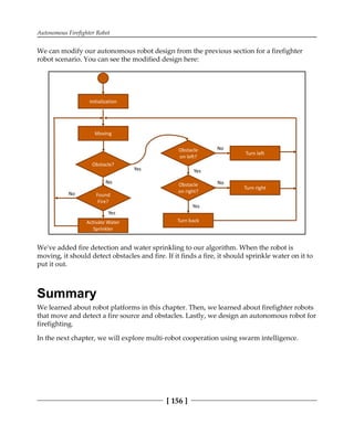 Autonomous Firefighter Robot
[ 156 ]
We can modify our autonomous robot design from the previous section for a firefighter
robot scenario. You can see the modified design here:
We've added fire detection and water sprinkling to our algorithm. When the robot is
moving, it should detect obstacles and fire. If it finds a fire, it should sprinkle water on it to
put it out.
Summary
We learned about robot platforms in this chapter. Then, we learned about firefighter robots
that move and detect a fire source and obstacles. Lastly, we design an autonomous robot for
firefighting.
In the next chapter, we will explore multi-robot cooperation using swarm intelligence.
 