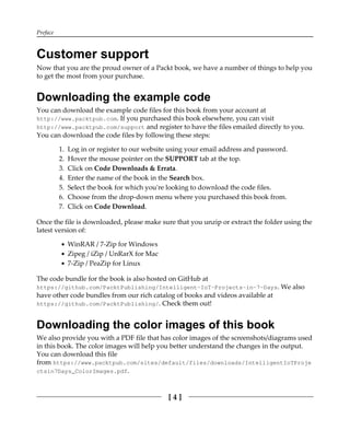 Preface
[ 4 ]
Customer support
Now that you are the proud owner of a Packt book, we have a number of things to help you
to get the most from your purchase.
Downloading the example code
You can download the example code files for this book from your account at
http://www.packtpub.com. If you purchased this book elsewhere, you can visit
http://www.packtpub.com/support and register to have the files emailed directly to you.
You can download the code files by following these steps:
Log in or register to our website using your email address and password.1.
Hover the mouse pointer on the SUPPORT tab at the top.2.
Click on Code Downloads & Errata.3.
Enter the name of the book in the Search box.4.
Select the book for which you're looking to download the code files.5.
Choose from the drop-down menu where you purchased this book from.6.
Click on Code Download.7.
Once the file is downloaded, please make sure that you unzip or extract the folder using the
latest version of:
WinRAR / 7-Zip for Windows
Zipeg / iZip / UnRarX for Mac
7-Zip / PeaZip for Linux
The code bundle for the book is also hosted on GitHub at
https://github.com/PacktPublishing/Intelligent-IoT-Projects-in-7-Days. We also
have other code bundles from our rich catalog of books and videos available at
https://github.com/PacktPublishing/. Check them out!
Downloading the color images of this book
We also provide you with a PDF file that has color images of the screenshots/diagrams used
in this book. The color images will help you better understand the changes in the output.
You can download this file
from https://www.packtpub.com/sites/default/files/downloads/IntelligentIoTProje
ctsin7Days_ColorImages.pdf.
 