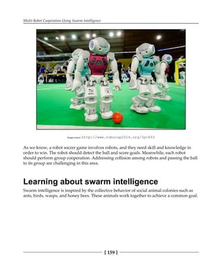 Multi-Robot Cooperation Using Swarm Intelligence
[ 159 ]
Image source: http:/​/​www.​robocup2014.​org/​?​p=​893
As we know, a robot soccer game involves robots, and they need skill and knowledge in
order to win. The robot should detect the ball and score goals. Meanwhile, each robot
should perform group cooperation. Addressing collision among robots and passing the ball
to its group are challenging in this area.
Learning about swarm intelligence
Swarm intelligence is inspired by the collective behavior of social animal colonies such as
ants, birds, wasps, and honey bees. These animals work together to achieve a common goal.
 