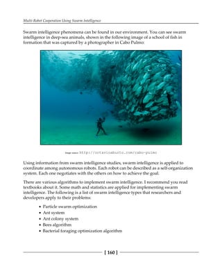 Multi-Robot Cooperation Using Swarm Intelligence
[ 160 ]
Swarm intelligence phenomena can be found in our environment. You can see swarm
intelligence in deep-sea animals, shown in the following image of a school of fish in
formation that was captured by a photographer in Cabo Pulmo:
Image source: http:/​/​octavioaburto.​com/​cabo-​pulmo
Using information from swarm intelligence studies, swarm intelligence is applied to
coordinate among autonomous robots. Each robot can be described as a self-organization
system. Each one negotiates with the others on how to achieve the goal.
There are various algorithms to implement swarm intelligence. I recommend you read
textbooks about it. Some math and statistics are applied for implementing swarm
intelligence. The following is a list of swarm intelligence types that researchers and
developers apply to their problems:
Particle swarm optimization
Ant system
Ant colony system
Bees algorithm
Bacterial foraging optimization algorithm
 