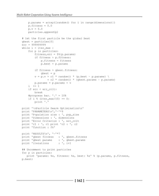 Multi-Robot Cooperation Using Swarm Intelligence
[ 162 ]
p.params = array([random() for i in range(dimensions)])
p.fitness = 0.0
p.v = 0.0
particles.append(p)
# let the first particle be the global best
gbest = particles[0]
err = 999999999
while i < iter_max :
for p in particles:
fitness,err = f6(p.params)
if fitness > p.fitness:
p.fitness = fitness
p.best = p.params
if fitness > gbest.fitness:
gbest = p
v = p.v + c1 * random() * (p.best - p.params) 
+ c2 * random() * (gbest.params - p.params)
p.params = p.params + v
i += 1
if err < err_crit:
break
#progress bar. '.' = 10%
if i % (iter_max/10) == 0:
print '.'
print 'nParticle Swarm Optimisationn'
print 'PARAMETERSn','-'*9
print 'Population size : ', pop_size
print 'Dimensions : ', dimensions
print 'Error Criterion : ', err_crit
print 'c1 : ', c1 print 'c2 : ', c2
print 'function : f6'
print 'RESULTSn', '-'*7
print 'gbest fitness : ', gbest.fitness
print 'gbest params : ', gbest.params
print 'iterations : ', i+1
## Uncomment to print particles
for p in particles:
print 'params: %s, fitness: %s, best: %s' % (p.params, p.fitness,
p.best)
 