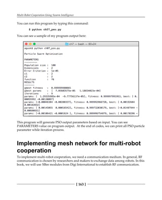 Multi-Robot Cooperation Using Swarm Intelligence
[ 163 ]
You can run this program by typing this command:
$ python ch07_pso.py
You can see a sample of my program output here:
This program will generate PSO output parameters based on input. You can see
PARAMETERS value on program output. At the end of codes, we can print all PSO particle
parameter while iteration process.
Implementing mesh network for multi-robot
cooperation
To implement multi-robot cooperation, we need a communication medium. In general, RF
communication is chosen by researchers and makers to exchange data among robots. In this
book, we will use XBee modules from Digi International to establish RF communication.
 