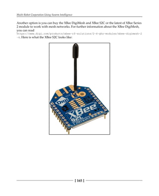 Multi-Robot Cooperation Using Swarm Intelligence
[ 165 ]
Another option is you can buy the XBee DigiMesh and XBee S2C or the latest of XBee Series
2 module to work with mesh networks. For further information about the XBee DigiMesh,
you can read
https://www.digi.com/products/xbee-rf-solutions/2-4-ghz-modules/xbee-digimesh-2
-4. Here is what the XBee S2C looks like:
 