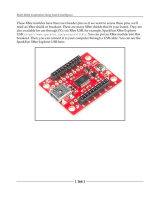 Multi-Robot Cooperation Using Swarm Intelligence
[ 166 ]
These XBee modules have their own header pins so if we want to access these pins, we'll
need an XBee shield or breakout. There are many XBee shields that fit your board. They are
also available for use through PCs via XBee USB, for example, SparkFun XBee Explorer
USB: https://www.sparkfun.com/products/11812. You can put an XBee module into this
breakout. Then, you can connect it to your computer through a USB cable. You can see the
SparkFun XBee Explorer USB here:
 