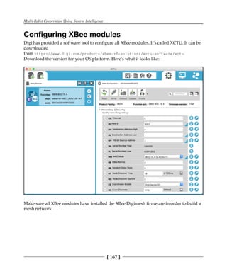 Multi-Robot Cooperation Using Swarm Intelligence
[ 167 ]
Configuring XBee modules
Digi has provided a software tool to configure all XBee modules. It's called XCTU. It can be
downloaded
from https://www.digi.com/products/xbee-rf-solutions/xctu-software/xctu.
Download the version for your OS platform. Here's what it looks like:
Make sure all XBee modules have installed the XBee Digimesh firmware in order to build a
mesh network.
 