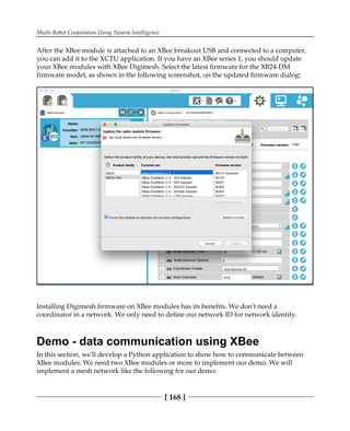 Multi-Robot Cooperation Using Swarm Intelligence
[ 168 ]
After the XBee module is attached to an XBee breakout USB and connected to a computer,
you can add it to the XCTU application. If you have an XBee series 1, you should update
your XBee modules with XBee Digimesh. Select the latest firmware for the XB24-DM
firmware model, as shown in the following screenshot, on the updated firmware dialog:
Installing Digimesh firmware on XBee modules has its benefits. We don't need a
coordinator in a network. We only need to define our network ID for network identity.
Demo - data communication using XBee
In this section, we'll develop a Python application to show how to communicate between
XBee modules. We need two XBee modules or more to implement our demo. We will
implement a mesh network like the following for our demo:
 