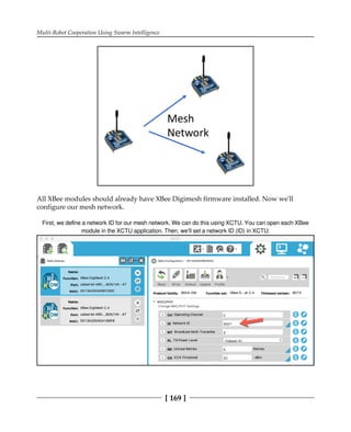 Multi-Robot Cooperation Using Swarm Intelligence
[ 169 ]
All XBee modules should already have XBee Digimesh firmware installed. Now we'll
configure our mesh network.
First, we deﬁne a network ID for our mesh network. We can do this using XCTU. You can open each XBee
module in the XCTU application. Then, we'll set a network ID (ID) in XCTU:
 