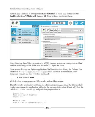Multi-Robot Cooperation Using Swarm Intelligence
[ 170 ]
Further, you also need to configure the Baud Rate (BD) as 9600 [3] and set the API
Enable value to API Mode with Escapes [2]. These settings can be seen here:
After changing these XBee parameters in XCTU, you can write these changes to the XBee
module by clicking on the Write icon. Close XCTU if you are done.
Now we can develop our Python application. We'll use the xbee library for Python. You
can find it at https://pypi.python.org/pypi/XBee. To install this library on your
computer, you can use pip. Type this command:
$ pip install xbee
We'll develop two programs, an XBee reader and an XBee sender.
The XBee reader application will listen for all incoming messages. Once the XBee module
receives a message, the application will print the message to terminal. Create a Python file
called ch07_xbee_reader.py and paste this program into it:
import time
from xbee import DigiMesh
import serial
#PORT = 'COM8'
PORT = '/dev/cu.usbserial-A601F21U'
 