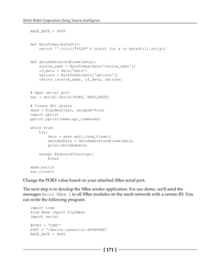 Multi-Robot Cooperation Using Swarm Intelligence
[ 171 ]
BAUD_RATE = 9600
def ByteToHex(byteStr):
return ''.join(["%02X" % ord(x) for x in byteStr]).strip()
def decodeReceivedFrame(data):
source_addr = ByteToHex(data['source_addr'])
rf_data = data['data']
options = ByteToHex(data['options'])
return [source_addr, rf_data, options]
# Open serial port
ser = serial.Serial(PORT, BAUD_RATE)
# Create API object
xbee = DigiMesh(ser, escaped=True)
import pprint
pprint.pprint(xbee.api_commands)
while True:
try:
data = xbee.wait_read_frame()
decodedData = decodeReceivedFrame(data)
print(decodedData)
except KeyboardInterrupt:
break
xbee.halt()
ser.close()
Change the PORT value based on your attached XBee serial port.
The next step is to develop the XBee sender application. For our demo, we'll send the
messages Hello XBee 2 to all XBee modules on the mesh network with a certain ID. You
can write the following program:
import time
from xbee import DigiMesh
import serial
#PORT = 'COM7'
PORT = '/dev/cu.usbserial-A9CNVHXX'
BAUD_RATE = 9600
 