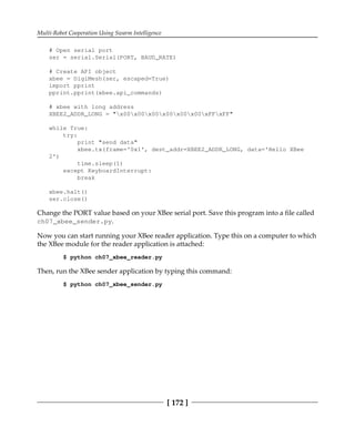 Multi-Robot Cooperation Using Swarm Intelligence
[ 172 ]
# Open serial port
ser = serial.Serial(PORT, BAUD_RATE)
# Create API object
xbee = DigiMesh(ser, escaped=True)
import pprint
pprint.pprint(xbee.api_commands)
# xbee with long address
XBEE2_ADDR_LONG = "x00x00x00x00x00x00xFFxFF"
while True:
try:
print "send data"
xbee.tx(frame='0x1', dest_addr=XBEE2_ADDR_LONG, data='Hello XBee
2')
time.sleep(1)
except KeyboardInterrupt:
break
xbee.halt()
ser.close()
Change the PORT value based on your XBee serial port. Save this program into a file called
ch07_xbee_sender.py.
Now you can start running your XBee reader application. Type this on a computer to which
the XBee module for the reader application is attached:
$ python ch07_xbee_reader.py
Then, run the XBee sender application by typing this command:
$ python ch07_xbee_sender.py
 