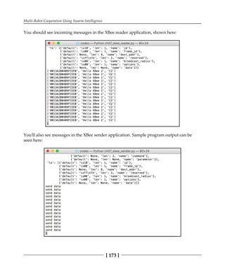 Multi-Robot Cooperation Using Swarm Intelligence
[ 173 ]
You should see incoming messages in the XBee reader application, shown here:
You'll also see messages in the XBee sender application. Sample program output can be
seen here:
 